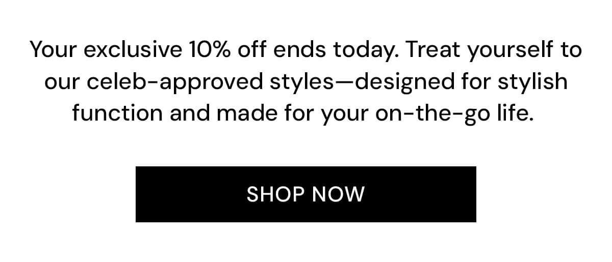 Your exclusive 10% off ends today. Treat yourself to our celeb-approved styles—designed for stylish function and made for your on-the-go life. 