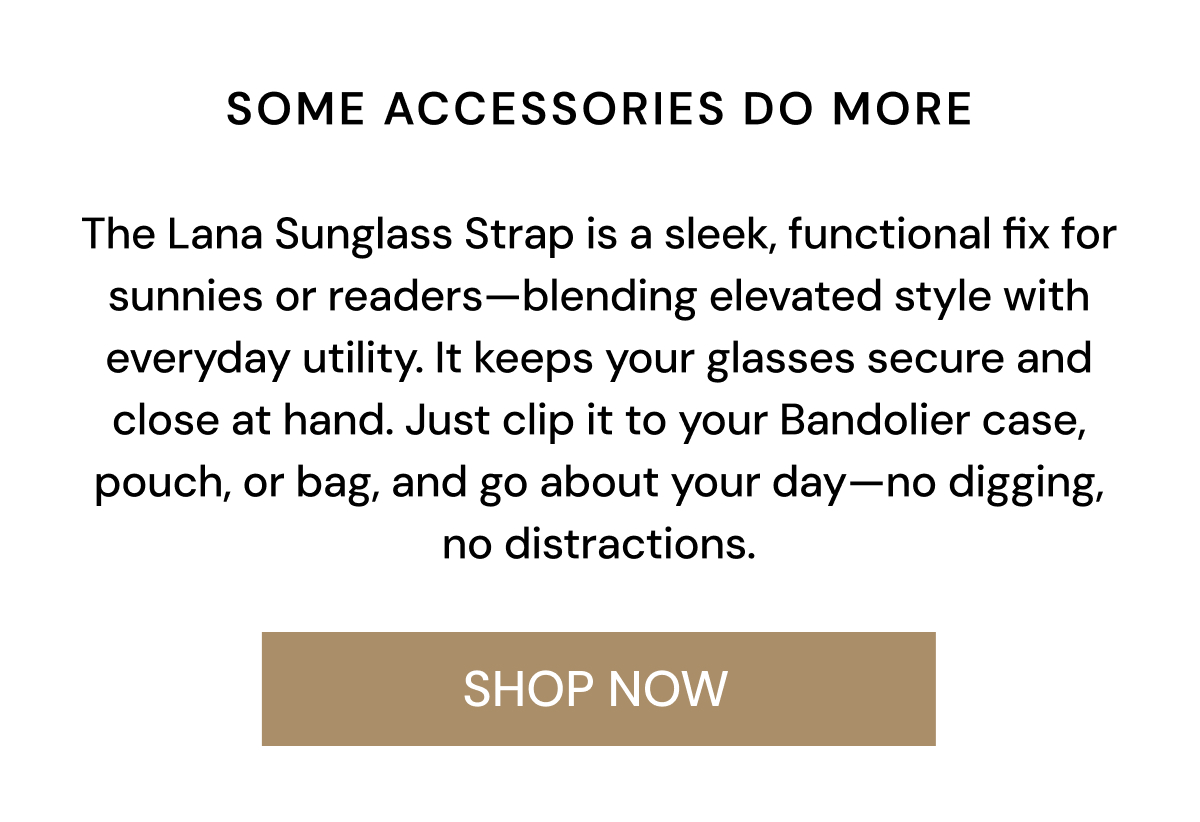Some accessories do more.  The Lana Sunglass Strap is a sleek, functional fix for sunnies or readers—blending elevated style with everyday utility. It keeps your glasses secure and close at hand. Just clip it to your Bandolier case, pouch, or bag, and go about your day—no digging, no distractions. SHOP NOW