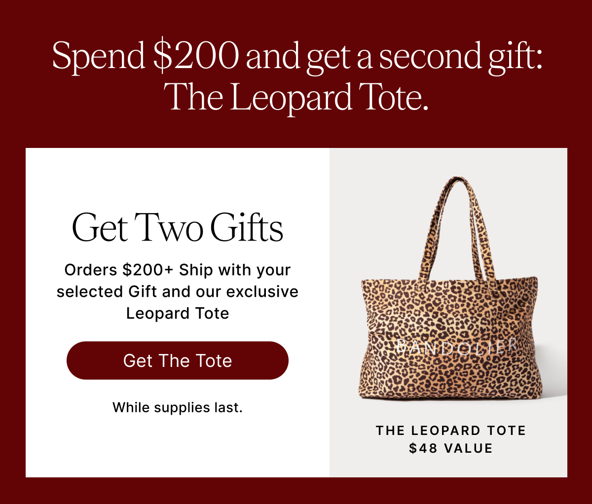 Spend $200 and get a second gift: The Leopard Tote. Get Two Gifts Orders $200+ Ship with your selected Gift and our exclusive Leopard Tote Get The Tote While suppliese last. THE LEOPARD TOTE $48 VALUE