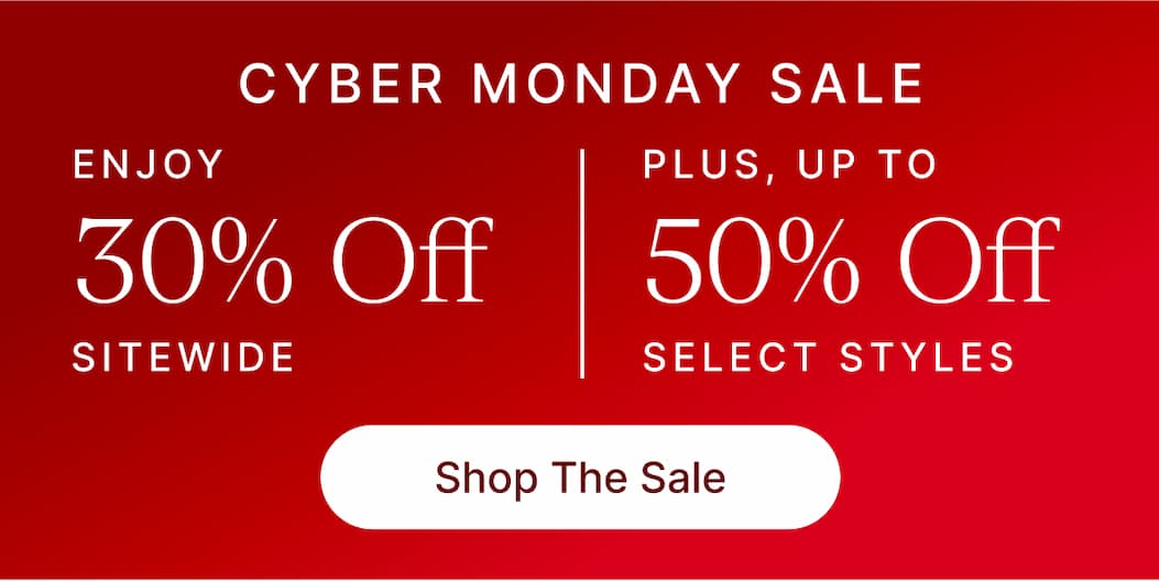 CYBER MONDAY SALE ENJOY 30% OFF SITEWIDE PLUS, UP TO 50% OFF SELECT STYLES Shop The Sale