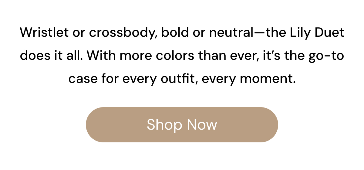 Wristlet or crossbody, bold or neutral—Lily Duet does it all. With more colors than ever, it's the go-to case for every outfit, every moment. Shop Now