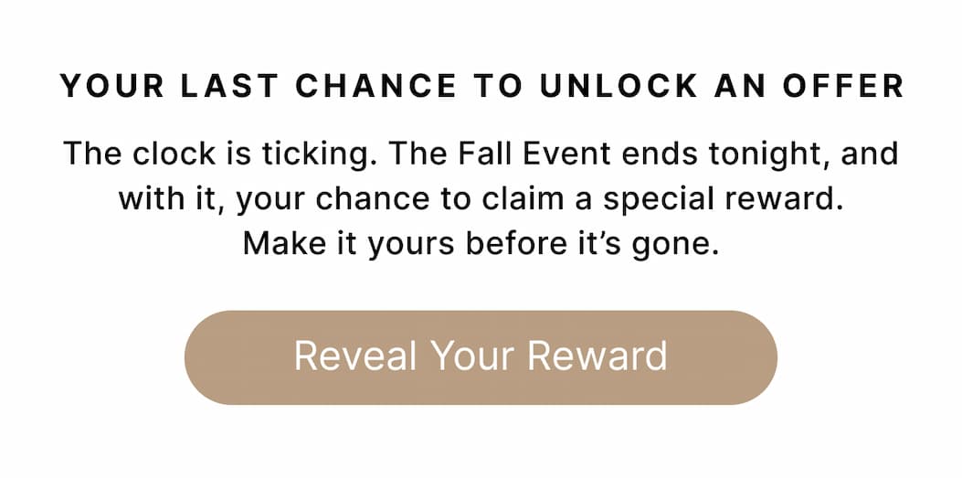 YOUR LAST CHANCE TO UNLOCK AN OFFER The clock is ticking. The Fall Event ends tonight, and with it, your chance to claim a special reward. Make it yours before it's gone. Reveal Your Reward