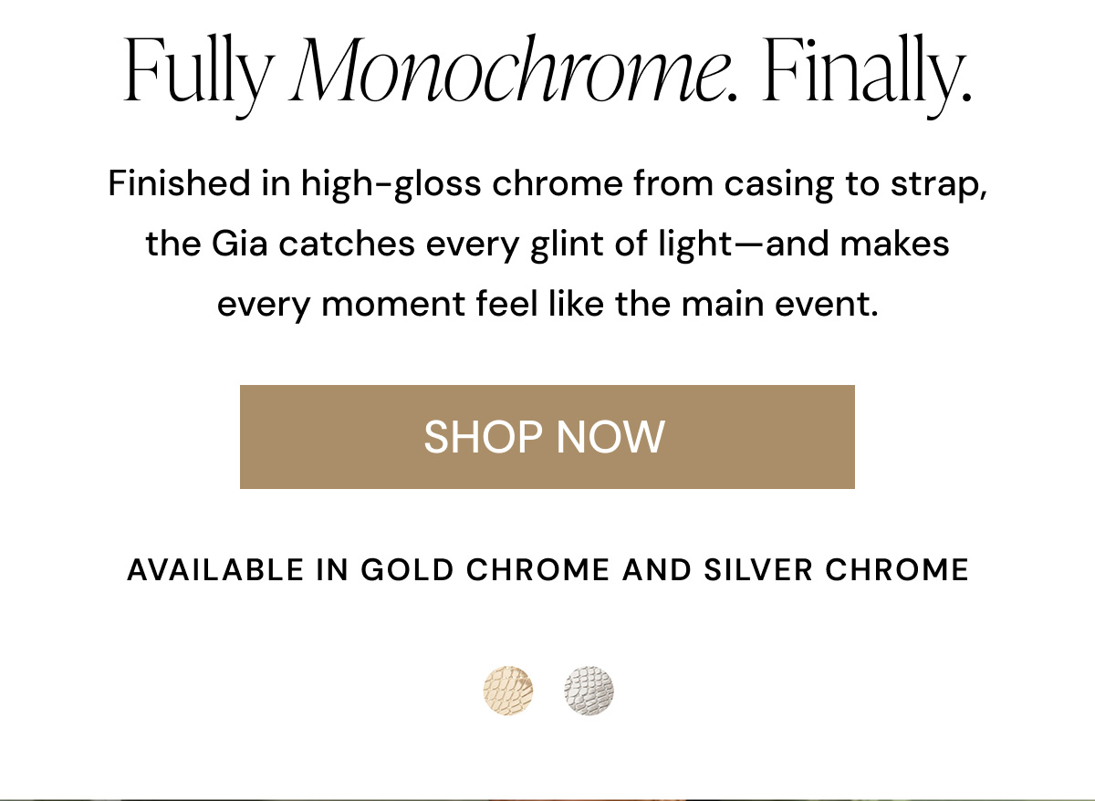 Fully monochrome. Finally. Finished Finished in high-gloss chrome from casing to strap, the Gia catches every glint of light-and makes every moment feel like the main event., SHOP NOW AVAILABLE IN GOLD CHROME AND SILVER CHROME