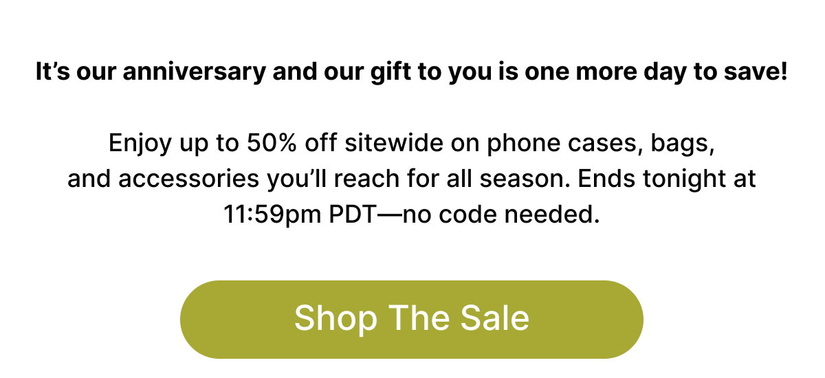 It's our anniversary and our gift to you is one more day to save!  Enjoy up to 50% off sitewide on the phone cases, bags, and accessories you'll reach for all season. Ends tonight at 11:59pm PDT—no code needed. Shop The Sale