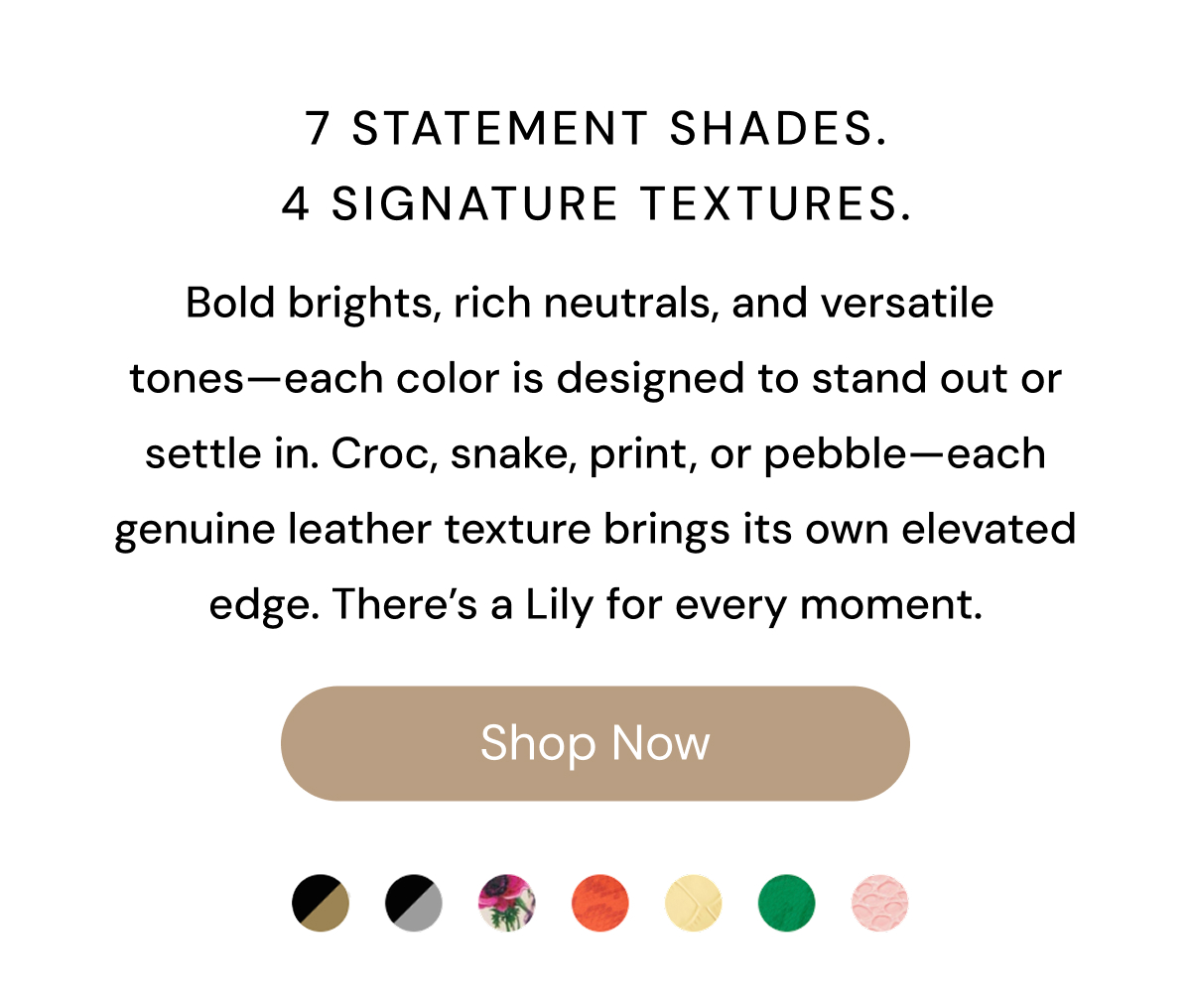 7 Statement Shades.  4 Signature Textures.  Bold brights, rich neutrals, and versatile tones—each color is designed to stand out or settle in. Croc, snake, print, or pebble—each genuine leather texture brings its own elevated edge. There's a Lily for every moment. Shop Now