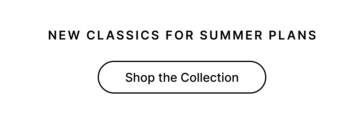 NEW CLASSICS FOR SUMMER PLANS Shop the Collection