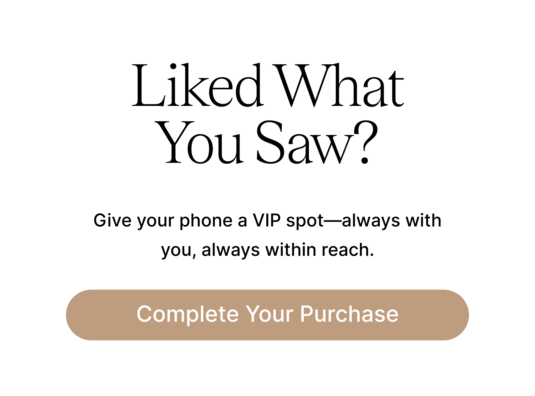 Liked What You Saw? Give your phone a VIP spot-always with you, always within reach. Complete Your Purchase