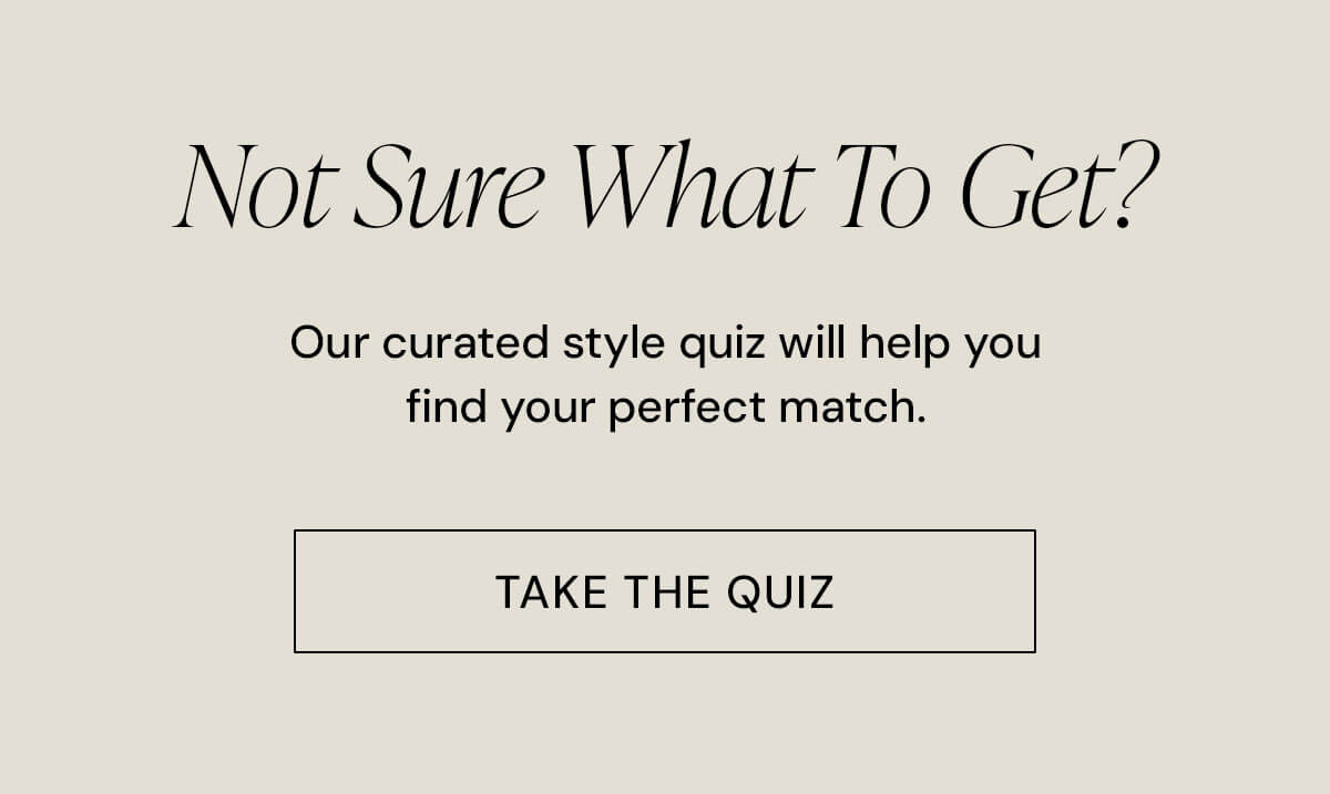 Not Sure What To Get? Our curated style quiz will help you find your perfect match.