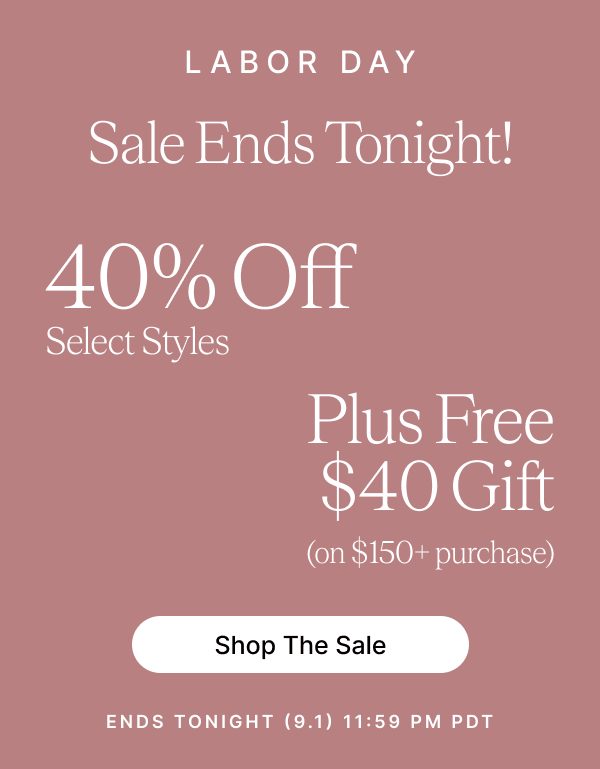 LABOR DAY Sale Ends Tonight! 40% Off Select Styles Plus Free $40 Gift (on $150+ purchase) Shop The Sale ENDS TONIGHT (9.1) 11:59 PM PDT
