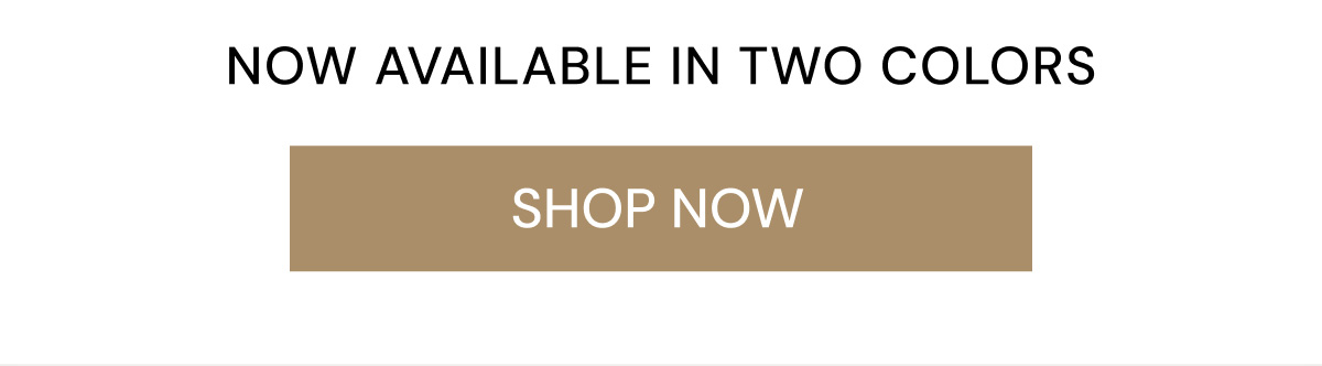 NOW AVAILABLE IN TWO COLORS SHOP NOW