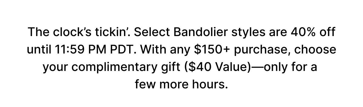 The clock's tickin'. Select Bandolier styles are 40% off until 11:59 PM PDT. With any $150+ purchase, choose your complimentary gift ($40 Value)—only for a few more hours.