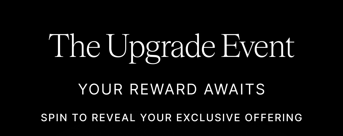 The Upgrade Event YOUR REWARD AWAITS SPIN TO REVEAL YOUR EXCLUSIVE OFFERING