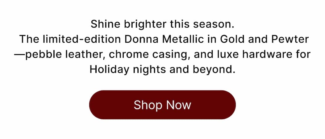 Shine brighter this season.  The limited-edition Donna Metallic in Gold and Pewter —pebble leather, chrome casing, and luxe hardware for Holiday nights and beyond. Shop Now