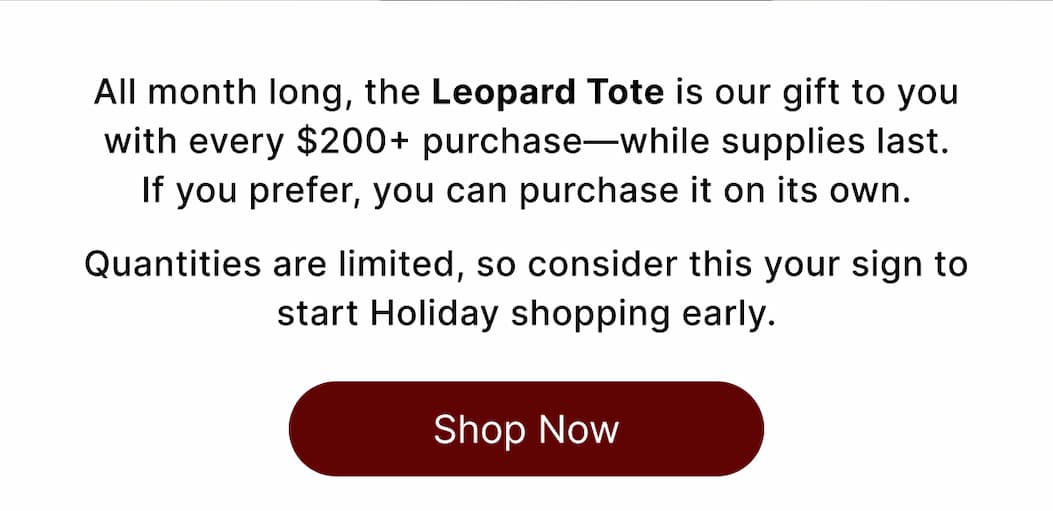 All month long, the Leopard Tote is our gift to you with every $200+ purchase—while supplies last. If you prefer, you can purchase it on its own.  Quantities are limited, so consider this your sign to start Holiday shopping early. Shop Now