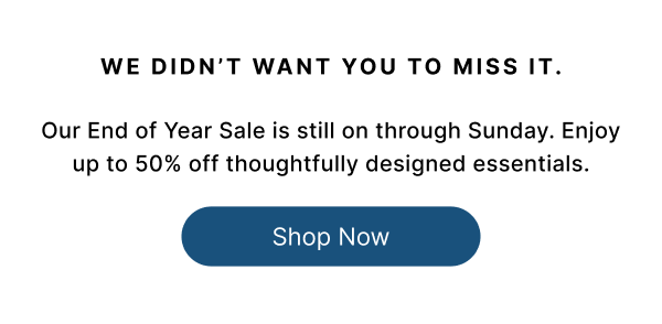 WE DIDN'T WANT YOU TO MISS IT. Our End of Year Sale is still on through Sunday. Enjoy up to 50% off thoughtfully designed essentials.