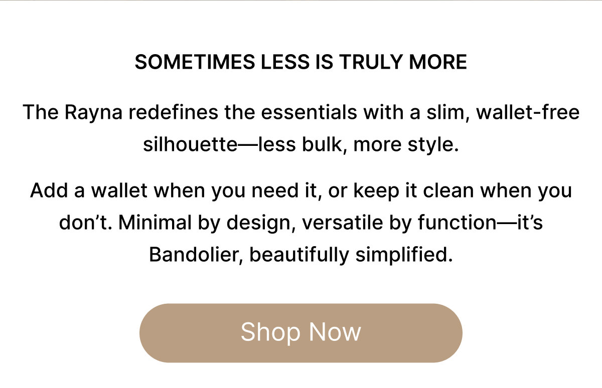 SOMETIMES LESS IS TRULY MORE The Rayna redefines the essentials with a slim, wallet-free silhouette—less bulk, more style.  Add a wallet when you need it, or keep it clean when you don't. Minimal by design, versatile by function—it's Bandolier, beautifully simplified. Shop Now