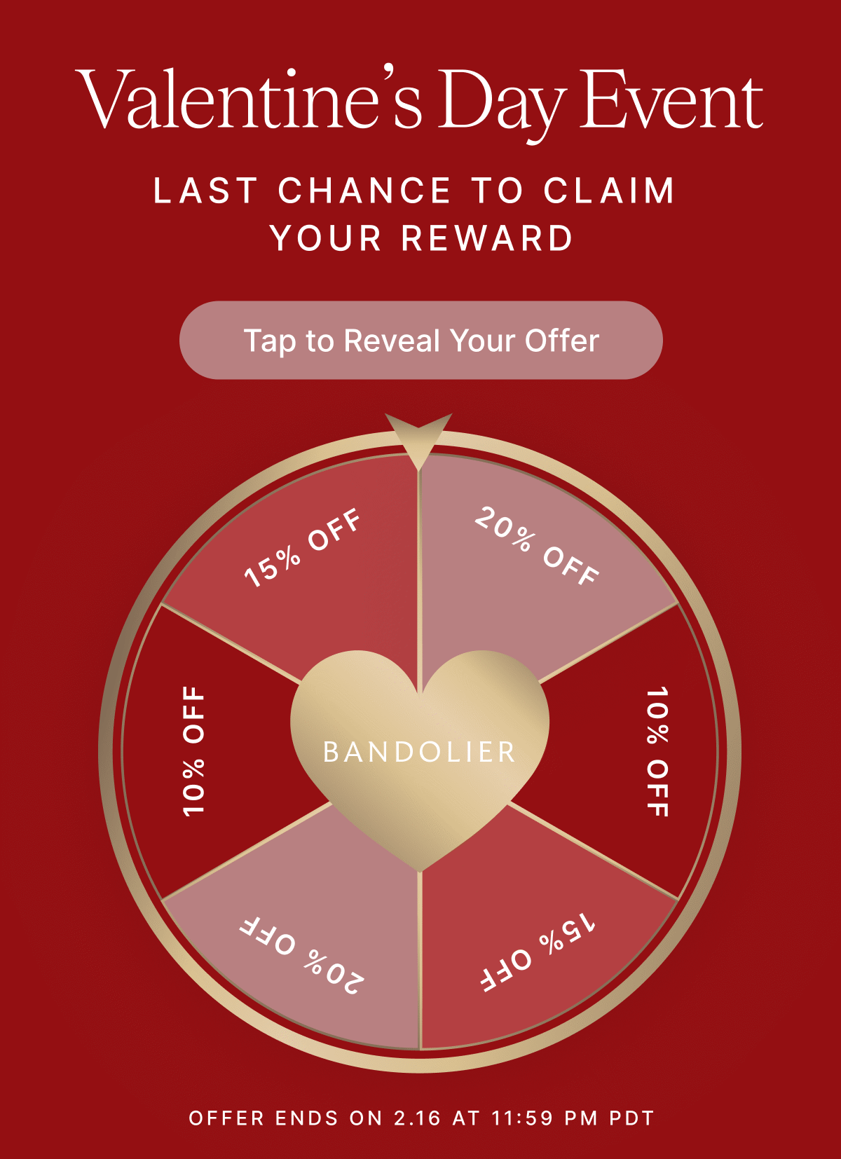Valentine's Day Event LAST CHANCE TO CLAIM YOUR REWARD Tap to Reveal Your Offer 10% OFF 15% OFF 20% OFF OFFER ENDS ON 2.16 at 11:59 PM PDT