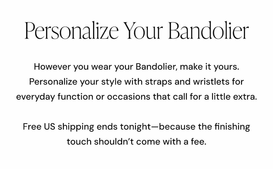 Personalize Your Bandolier  However you wear your Bandolier, make it yours.  Personalize your style with straps and wristlets for everyday function or occasions that call for a little extra.  Free US shipping ends tonight—because the finishing touch shouldn't come with a fee.