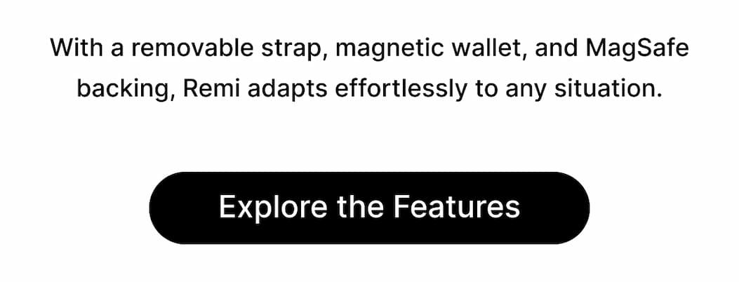 With a removable strap, magnetic wallet, and MagSafe backing, Remi adapts effortlessly to any situation. Explore the Features