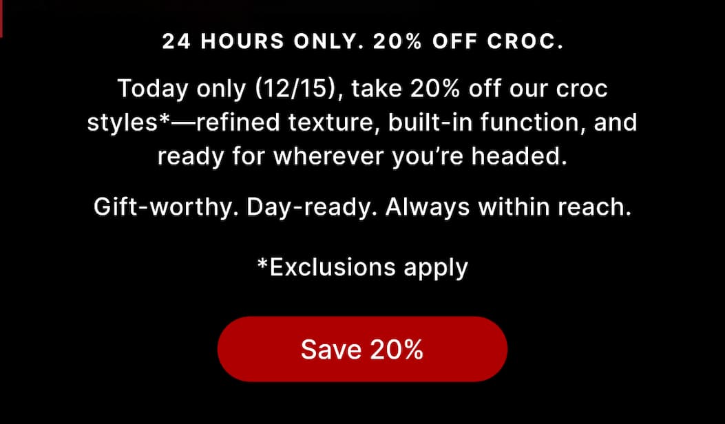 24 Hours Only. 20% Off Croc. Today only (12/15), take 20% off our croc styles*—refined texture, built-in function, and ready for wherever you're headed.  Gift-worthy. Day-ready. Always within reach.  *Exclusions apply Save 20%