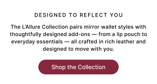 DESIGNED TO REFLECT YOU The L'Allure Collection pairs mirror wallet styles with thoughtfully designed add-ons — from a lip pouch to everyday essentials — all crafted in rich leather and designed to move with you. Shop the Collection