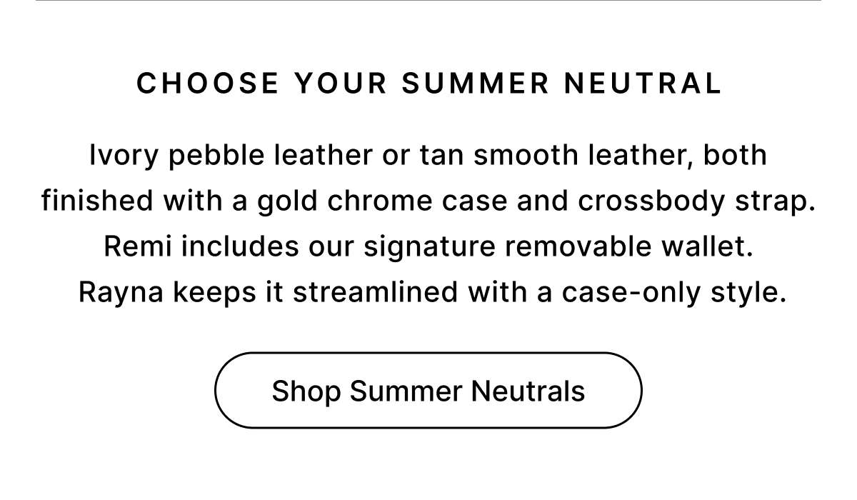 CHOOSE YOUR SUMMER NEUTRAL Ivory pebble leather or tan smooth leather, both finished with a gold chrome case and crossbody strap. Remi includes our signature removable wallet.  Rayna keeps it streamlined with a case-only style. Shop Summer Neutrals