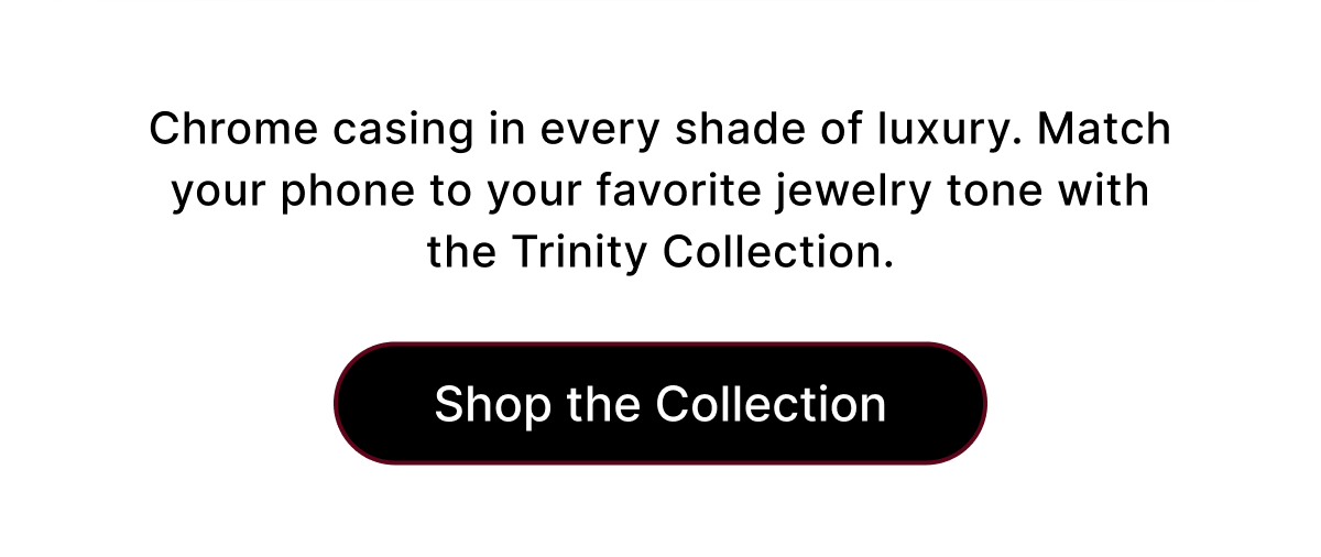 Chrome casing in every shade of luxury. Match your phone to your favorite jewelry tone with the Trinity Collection. Shop the Collection