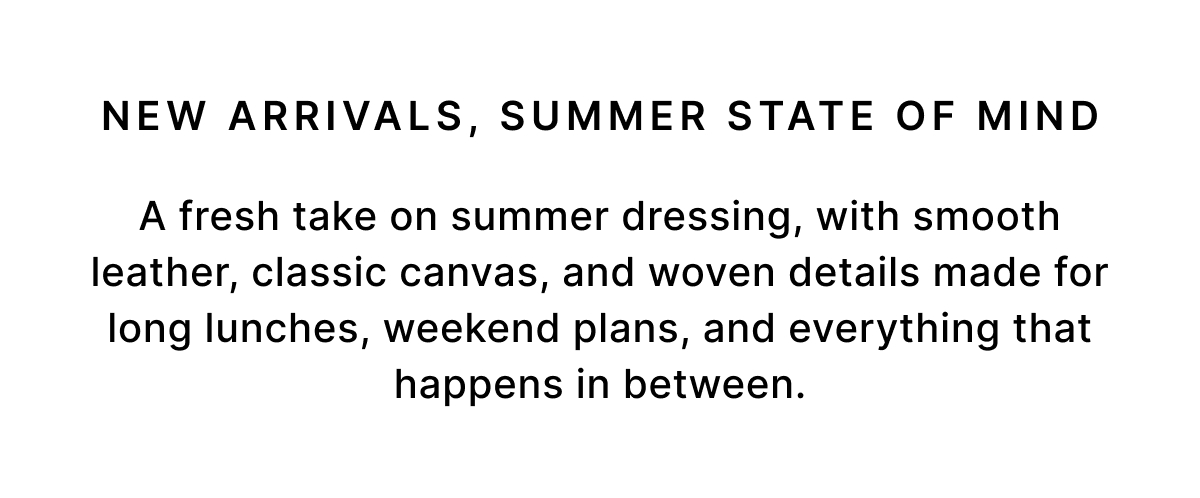 NEW ARRIVALS, SUMMER STATE OF MIND A fresh take on summer dressing, with smooth leather, classic canvas, and woven details made for long lunches, weekend plans, and everything that happens in between.