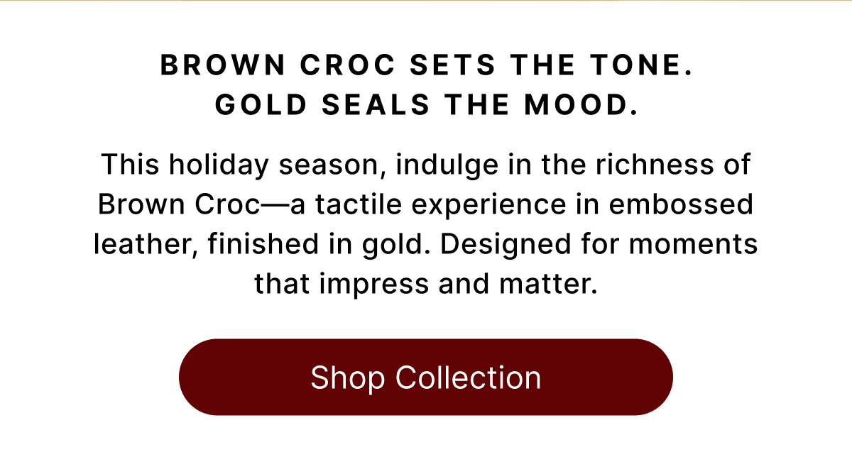 BROWN CROC SETS THE TONE. GOLD SEALS THE MOOD. This holiday season, indulge in the richness of Brown Croc—a tactile experience in embossed leather, finished in gold. Designed for moments that impress and matter. Shop Collection
