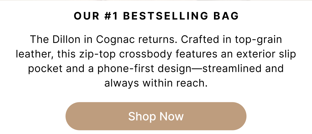 OUR #1 BESTSELLING BAG The Dillon in Cognac returns. Crafted in top-grain leather, this zip-top crossbody features an exterior slip pocket and a phone-first design—streamlined and always within reach. Shop Now