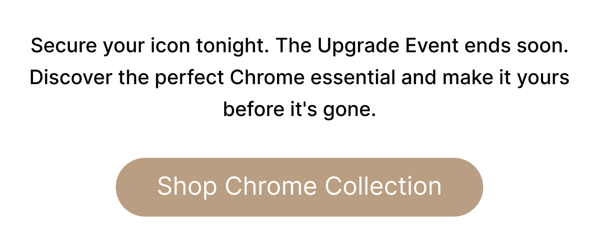 Secure your icon tonight. The Upgrade Event ends soon. Discover the perfect Chrome essential and make it yours before it's gone. Shop Chrome Collection