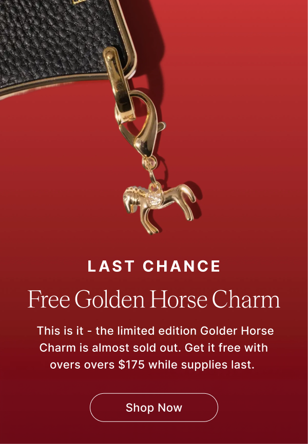 LAST CHANCE Free Golden Horse Charm This is it - the limited edition Golder Horse Charm is almost sold out. Get it free with overs overs $175 while supplies last. Shop Now