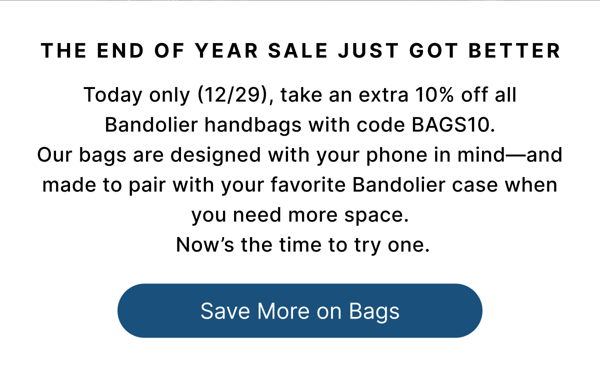 THE END OF YEAR SALE JUST GOT BETTER  Today only (12/29), take an extra 10% off all Bandolier handbags with code BAGS10. Our bags are designed with your phone in mind—and made to pair with your favorite Bandolier case when you need more space.  Now's the time to try one. Save More on Bags