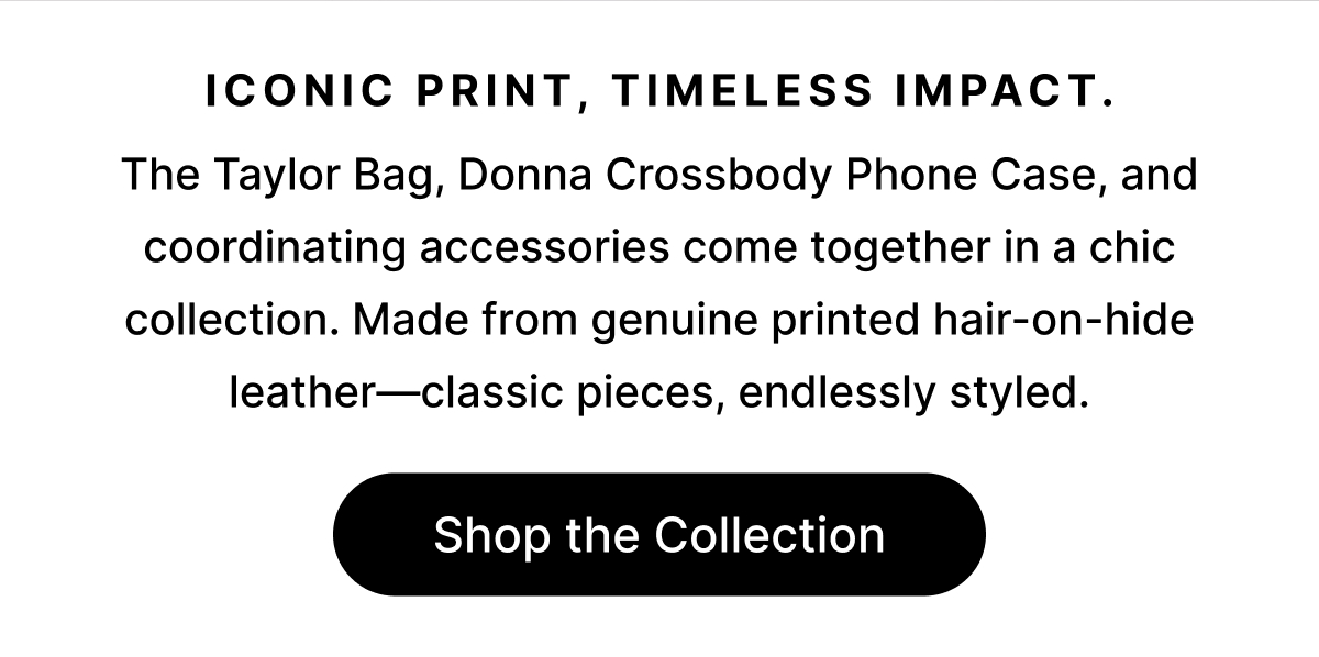 Iconic print, timeless impact. The Taylor Bag, Donna Crossbody Phone Case, and coordinating accessories come together in a chic collection. Made from genuine printed hair-on-hide leather—classic pieces, endlessly styled. Shop the Collection