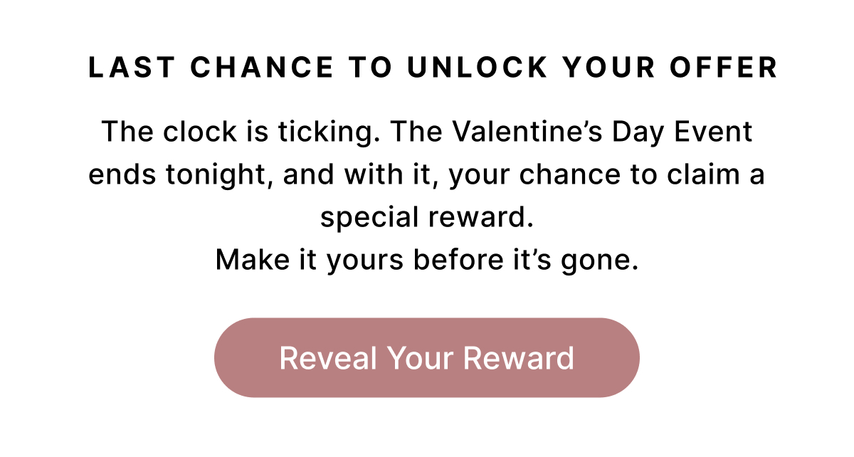 LAST CHANCE TO UNLOCK YOUR OFFER The clock is ticking. The Valentine's Day Event ends tonight, and with it, your chance to claim a special reward. Make it yours before it's gone. Reveal Your Rewards