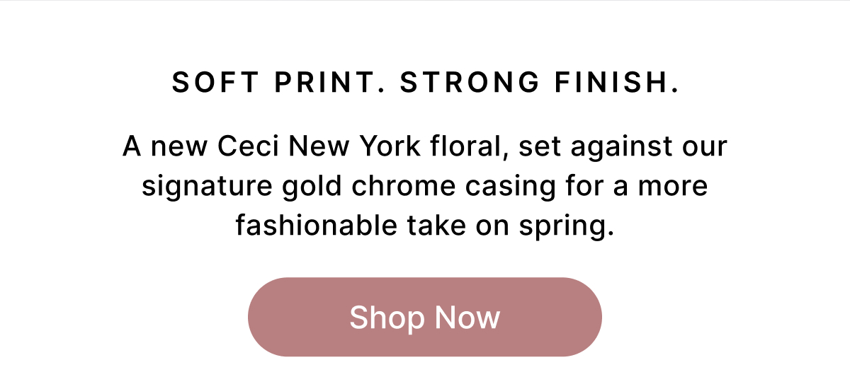 SOFT PRINT. STRONG FINISH A new Ceci New York floral, set against our signature gold chrome casing for a more fashionable take on spring. Shop Now