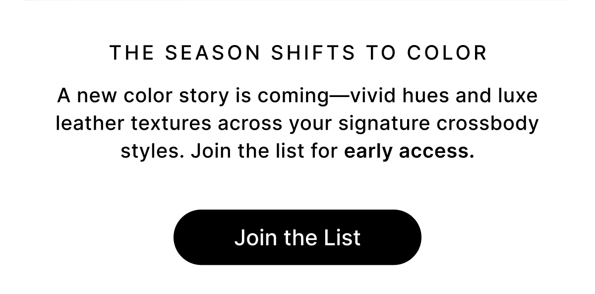 The Season Shifts to Color A new color story is coming—vivid hues and luxe leather textures across your signature crossbody styles. Join the list for early access. Join the List