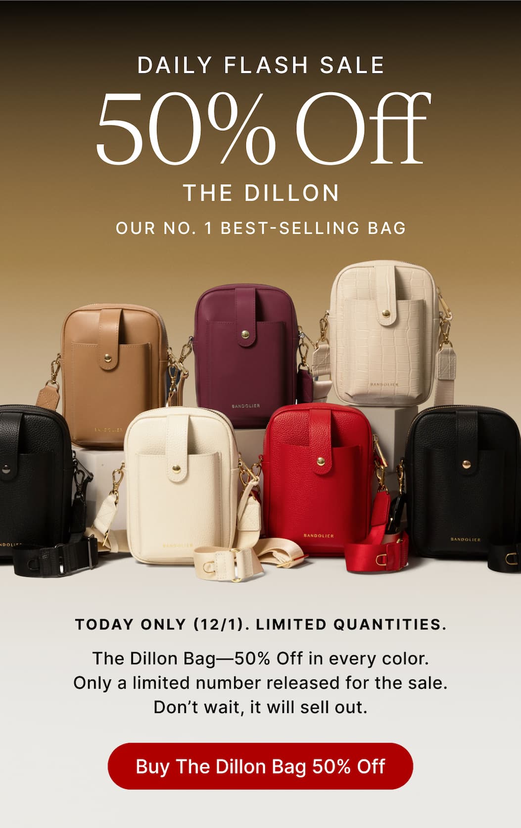 DAILY FLASH SALE 50% OFF THE DILLON OUR NO.1 BEST-SELLING BAG TODAY ONLY (12/1). LIMITED QUANTITIES The Dillon Bag-50% Off in every color. Only a limited number released for the sale. Don't wait, it will sell out. Buy The Dillon Bag 50% Off