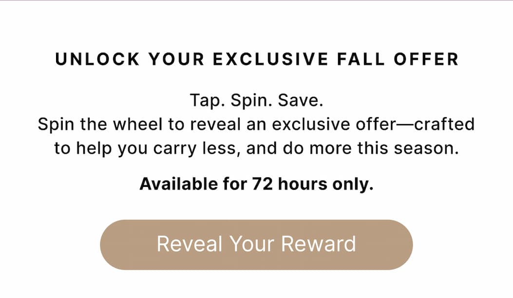 UNLOCK YOUR EXCLUSIVE FALL OFFER Tap. Spin. Save. Spin the wheel to reveal an exclusive offer—crafted to help you carry less, and do more this season.  Available for 72 hours only. Reveal Your Reward