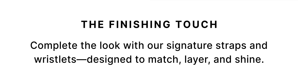 THE FINISHING TOUCH The Finishing Touch Complete the look with our signature straps and wristlets—designed to match, layer, and shine.