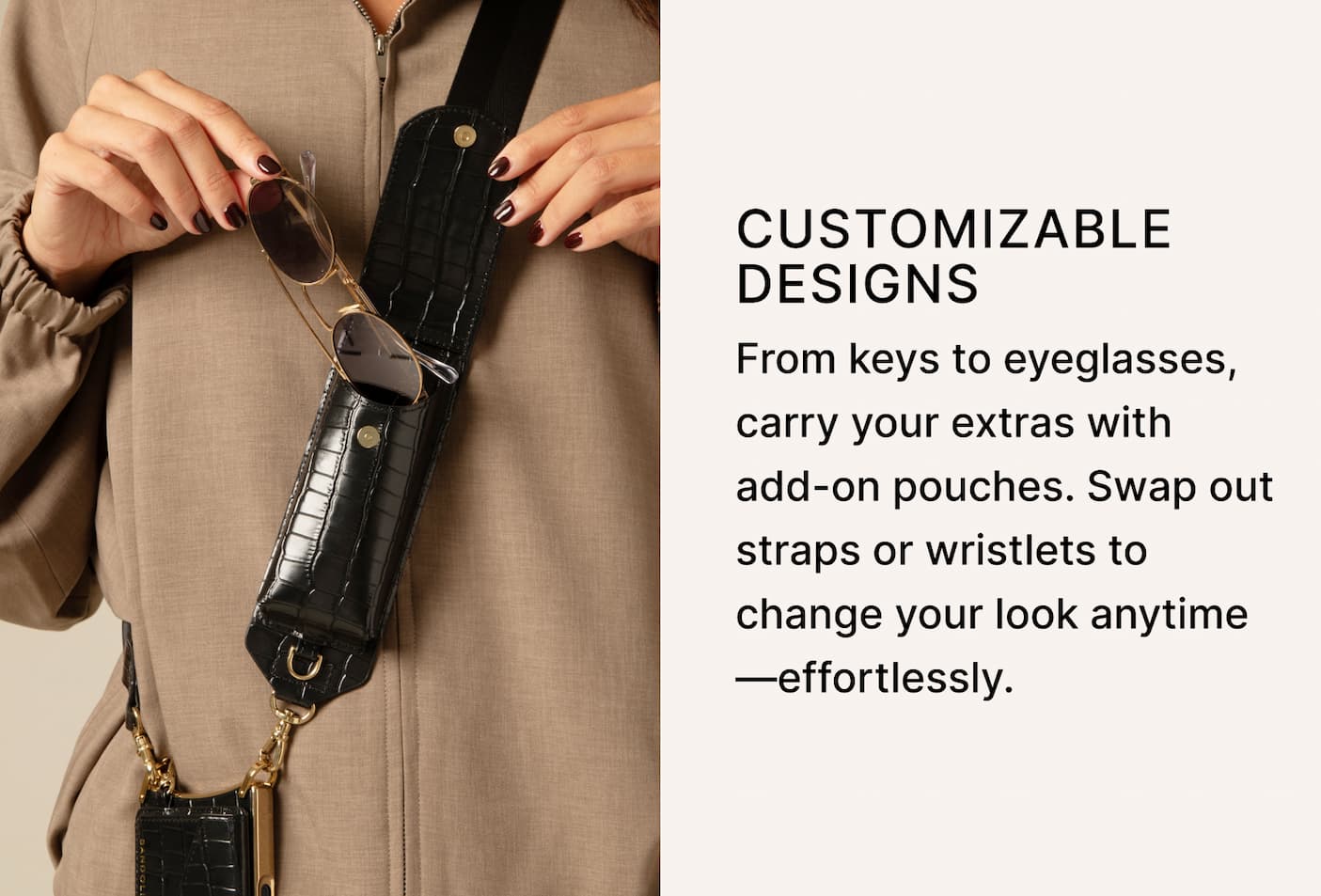 CUSTOMIZABLE DESIGNS From keys to eyeglasses, carry your extras with add-on pouches. Swap out straps or wristlets to change your look anytime—effortlessly.