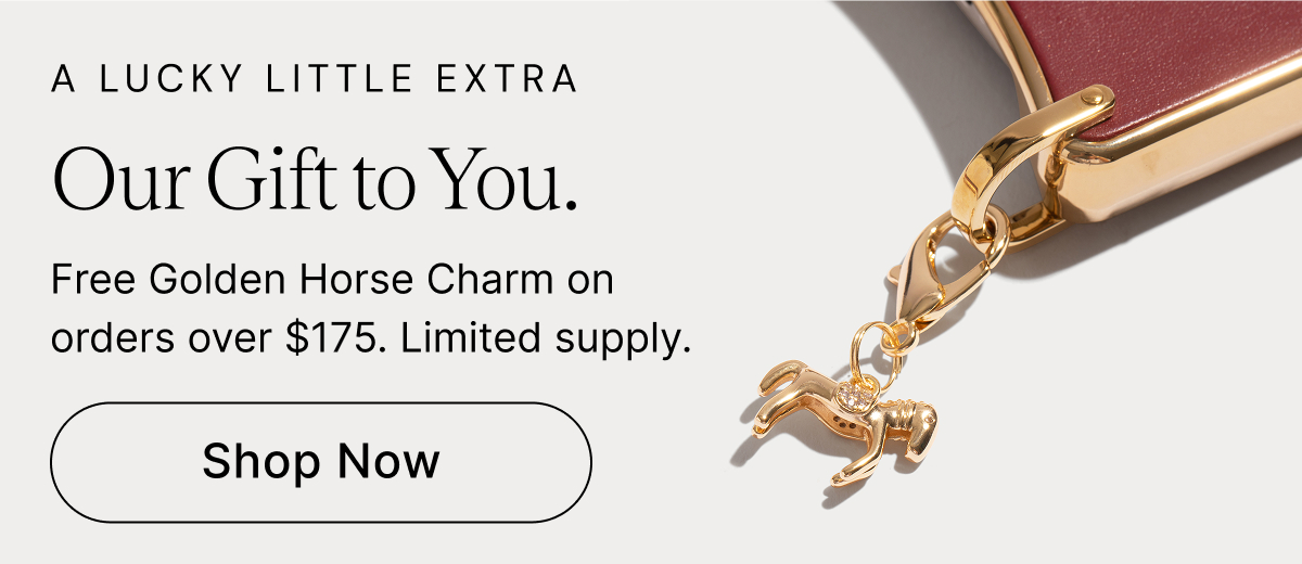 A LUCKY LITTLE EXTRA Our Gift to You. Free Golden Horse Charm on orders over $175. Limited supply. Shop Now