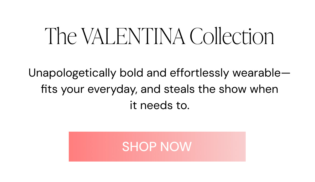The VALENTINA Collection Unapologetically bold and effortlessly wearable—fits your everyday, and steals the show when it needs to. SHOP NOW