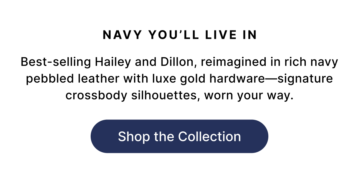 NAVY YOU'LL LIVE IN Best-selling Hailey and Dillon, reimagined in rich navy pebbled leather with luxe gold hardware—signature crossbody silhouettes, worn your way. Shop the Collection