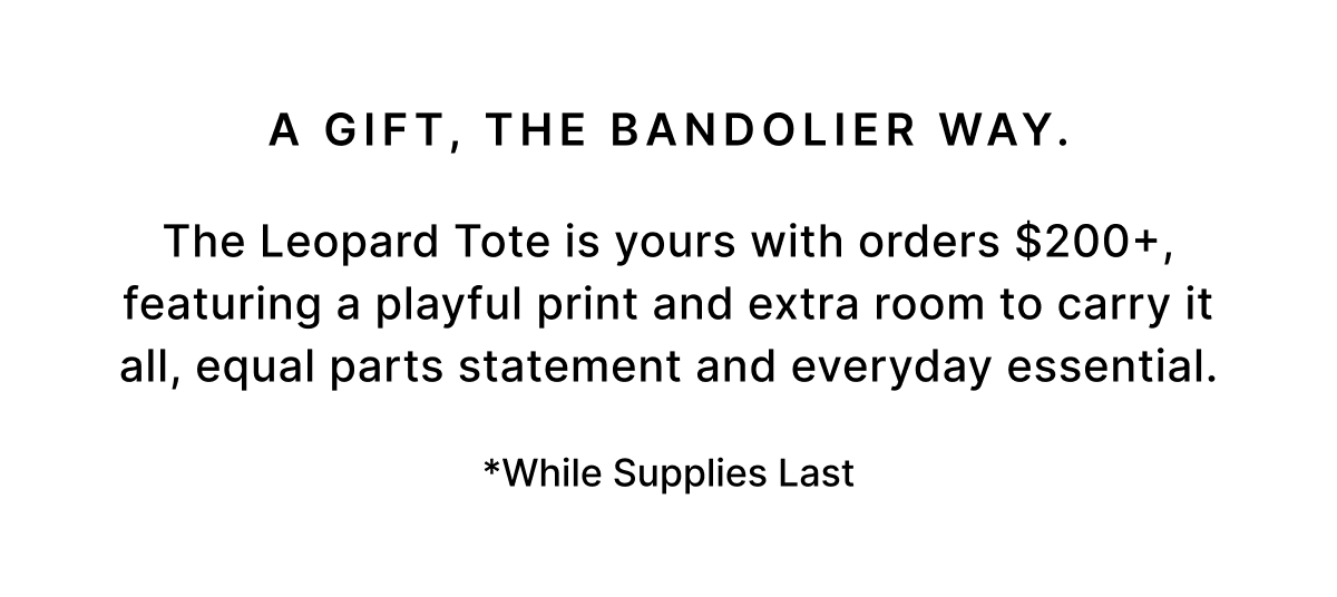 A GIFT, THE BANDOLIER WAY. The Leopard Tote is yours with orders $200+, featuring a playful print and extra room to carry it all, equal parts statement and everyday essential. *While Supplies Last