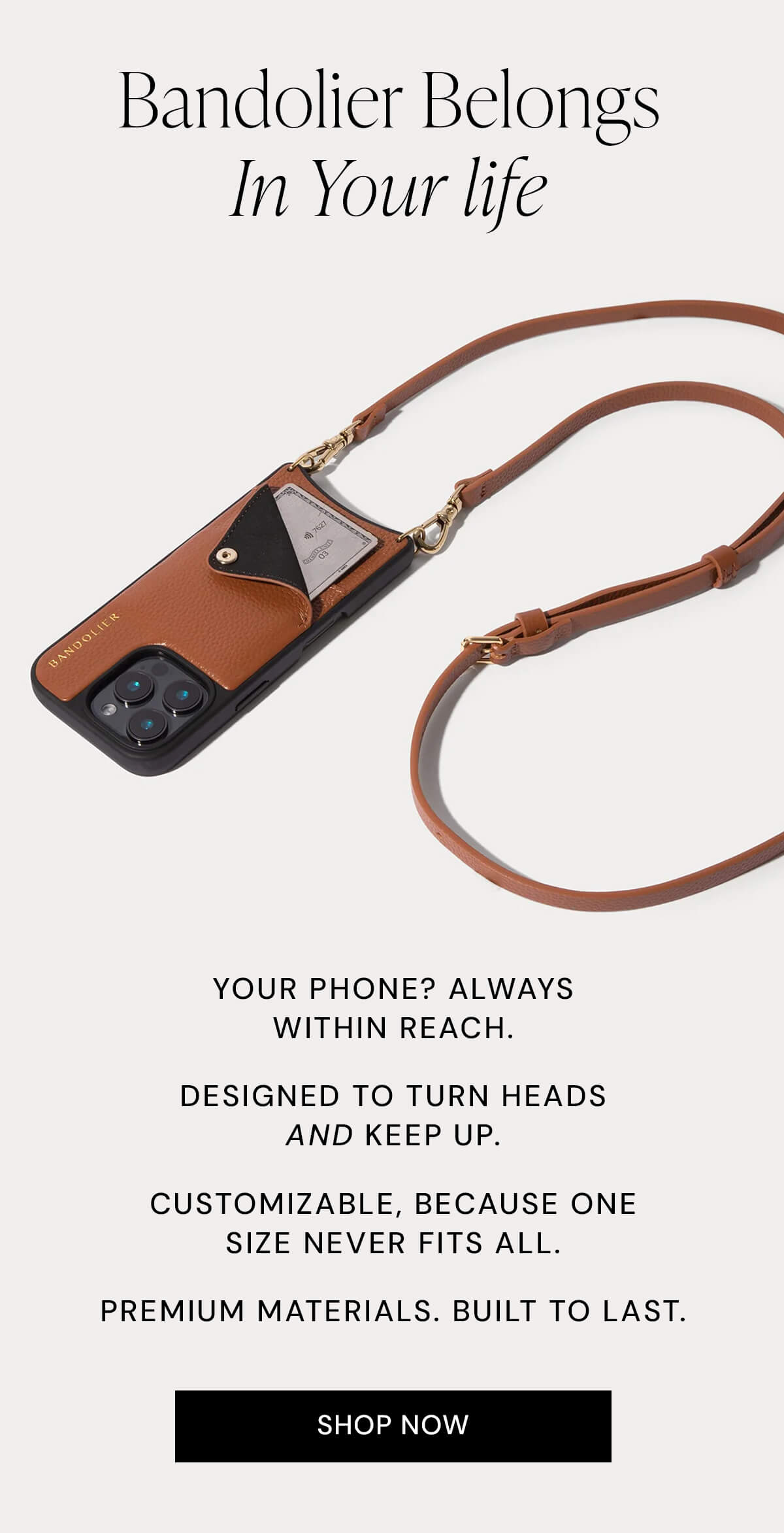 Bandolier Belongs In Your life  Your phone? Always within reach. Designed to turn heads and keep up. Customizable, because one size never fits all. Premium materials. Built to last.