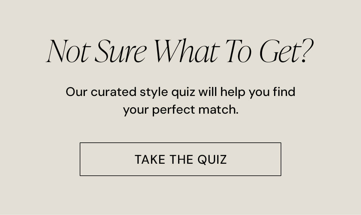 Not Sure What To Get? Our curated style quiz will help you find your perfect match.