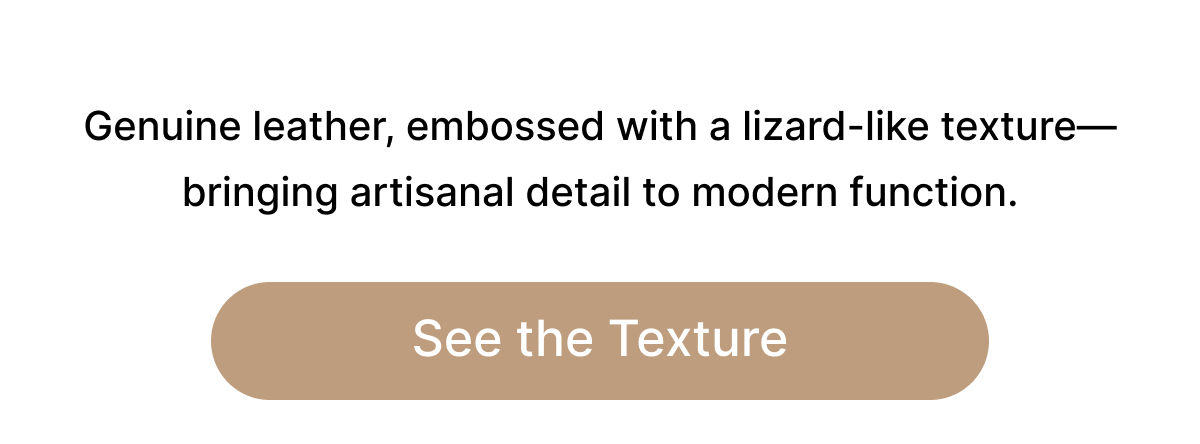 Genuine leather, embossed with a lizard-like texture—bringing artisanal detail to modern function. See the Texture