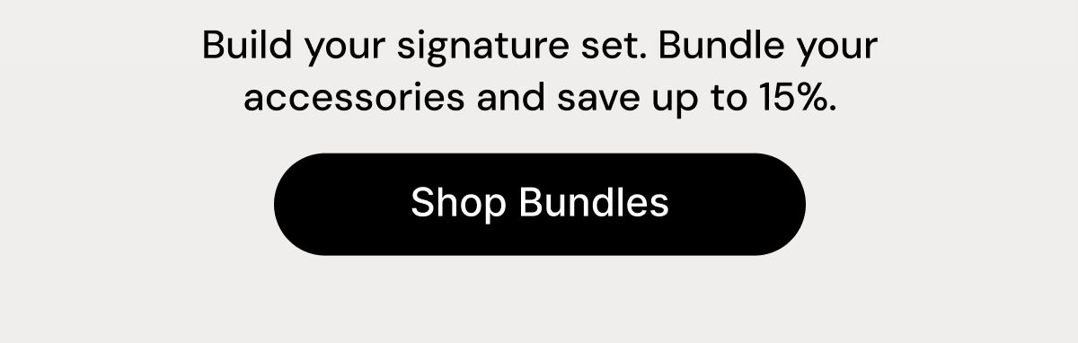 Build your signature set. Bundle your accessories and save up to 15%. Shop Bundles