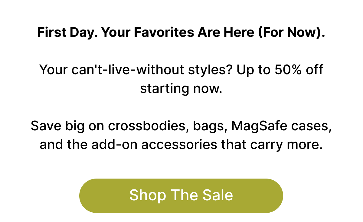 First Day. Your Favorites Are Here (For Now).  Your can't-live-without styles? Up to 50% off starting now.  Save big on crossbodies, bags, MagSafe cases, and the add-on accessories that carry more. Shop The Sale